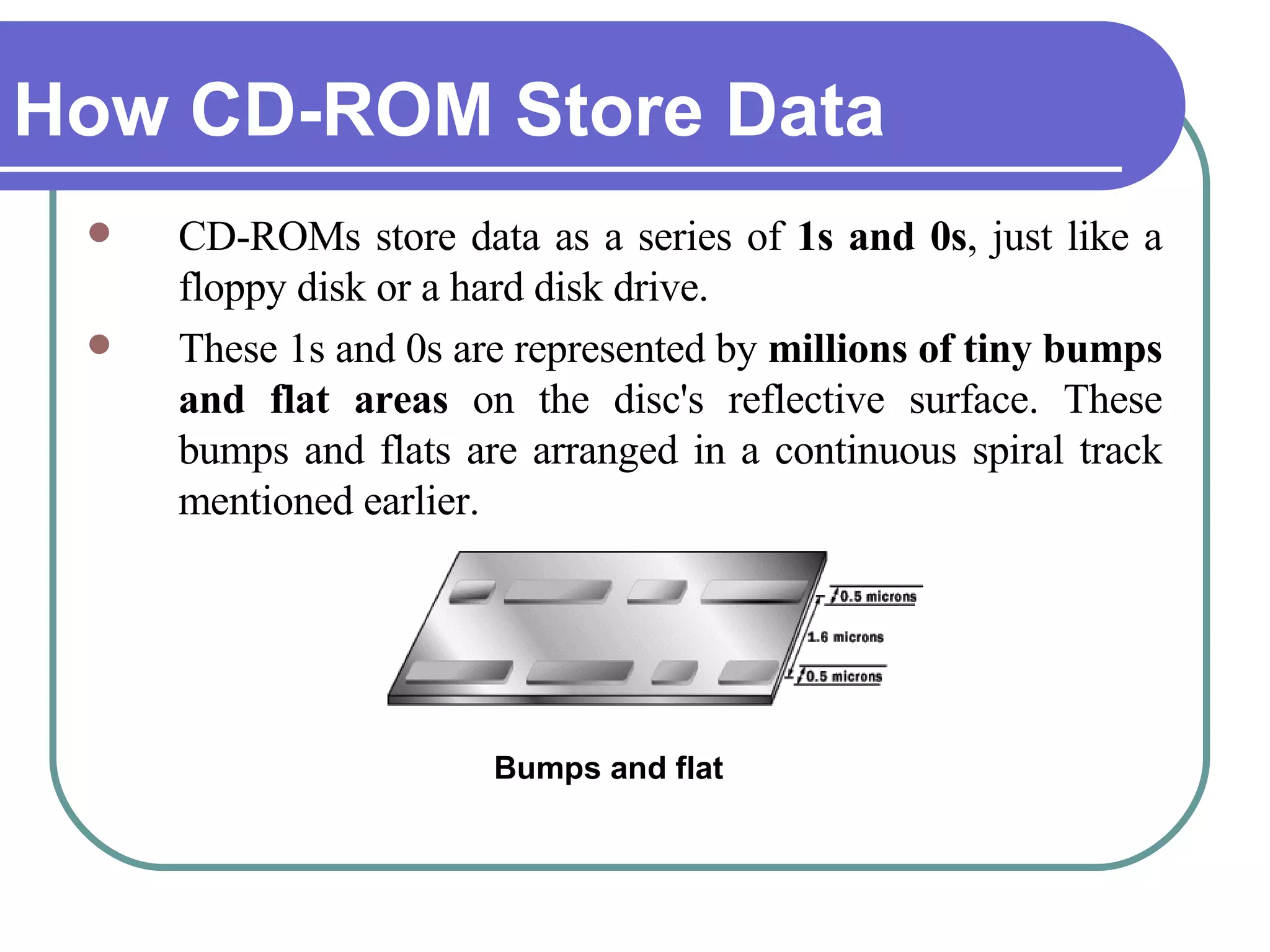 How CD-ROM Store Data CD-ROMs store data as a series of  1s and 0s , just like a floppy disk or a hard disk drive.  These 1s and 0s are represented by  millions of tiny bumps and flat areas  on the disc's reflective surface. These bumps and flats are arranged in a continuous spiral track mentioned earlier. Bumps and flat 