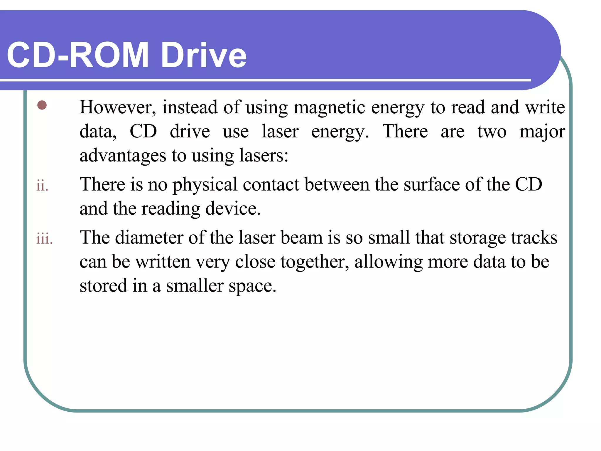 CD-ROM Drive However, instead of using magnetic energy to read and write data, CD drive use laser energy. There are two major advantages to using lasers: There is no physical contact between the surface of the CD and the reading device.  The diameter of the laser beam is so small that storage tracks can be written very close together, allowing more data to be stored in a smaller space.  