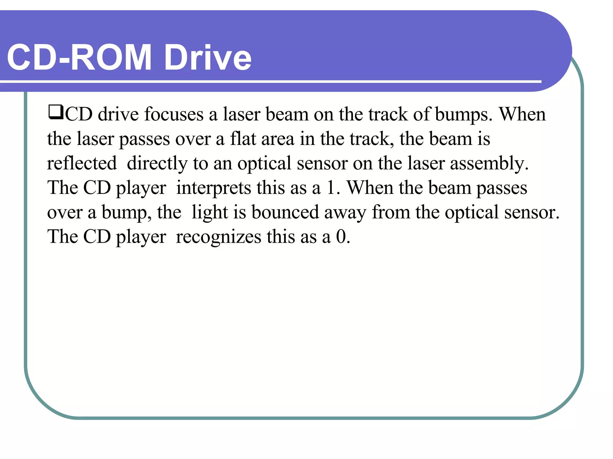 CD-ROM Drive CD drive focuses a laser beam on the track of bumps. When the laser passes over a flat area in the track, the beam is reflected  directly to an optical sensor on the laser assembly. The CD player  interprets this as a 1. When the beam passes over a bump, the  light is bounced away from the optical sensor. The CD player  recognizes this as a 0. 