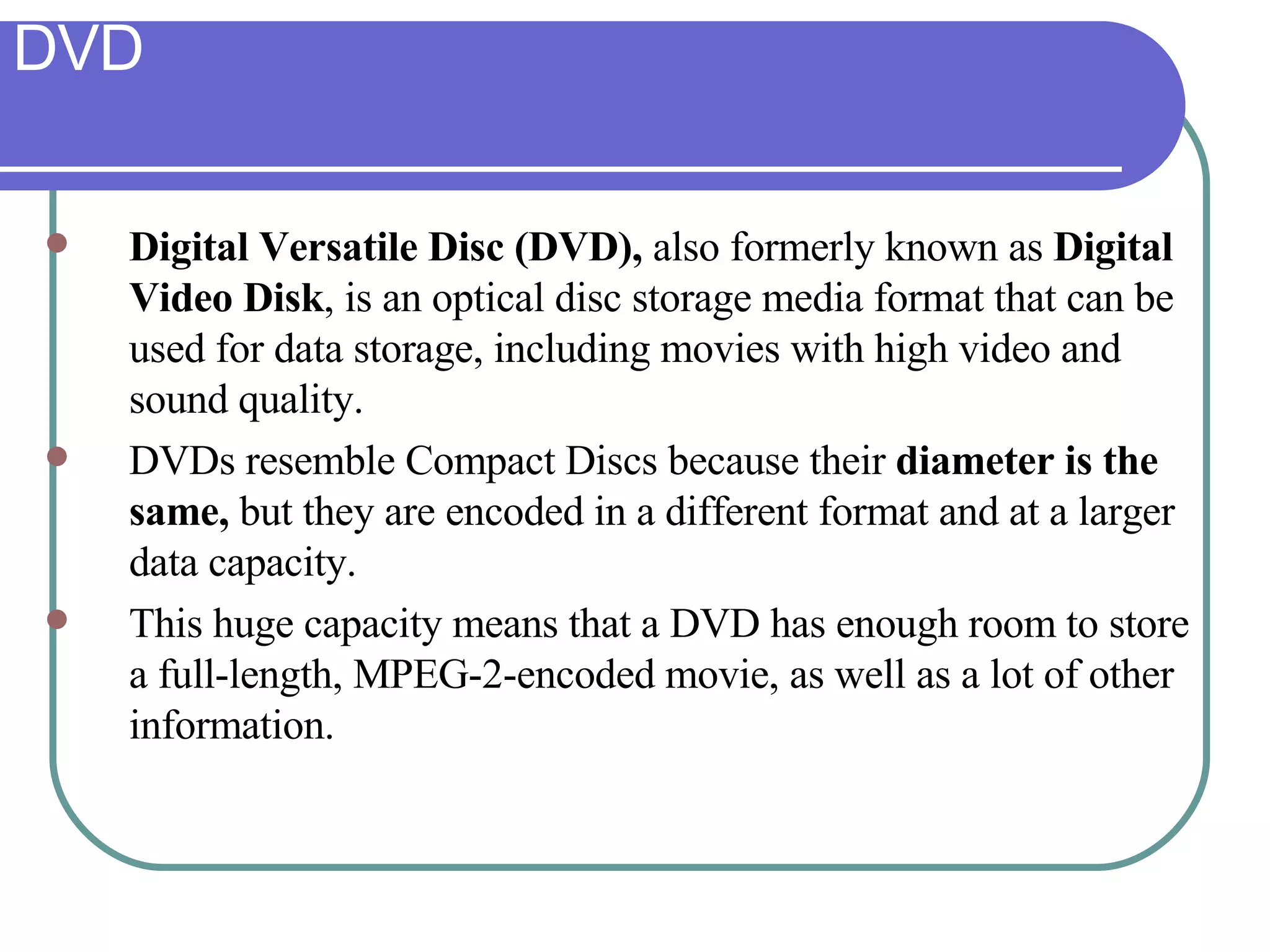 DVD Digital Versatile Disc (DVD),  also formerly known as  Digital Video Disk , is an optical disc storage media format that can be used for data storage, including movies with high video and sound quality.  DVDs resemble Compact Discs because their  diameter is the same,  but they are encoded in a different format and at a larger data capacity.  This huge capacity means that a DVD has enough room to store a full-length, MPEG-2-encoded movie, as well as a lot of other information.  