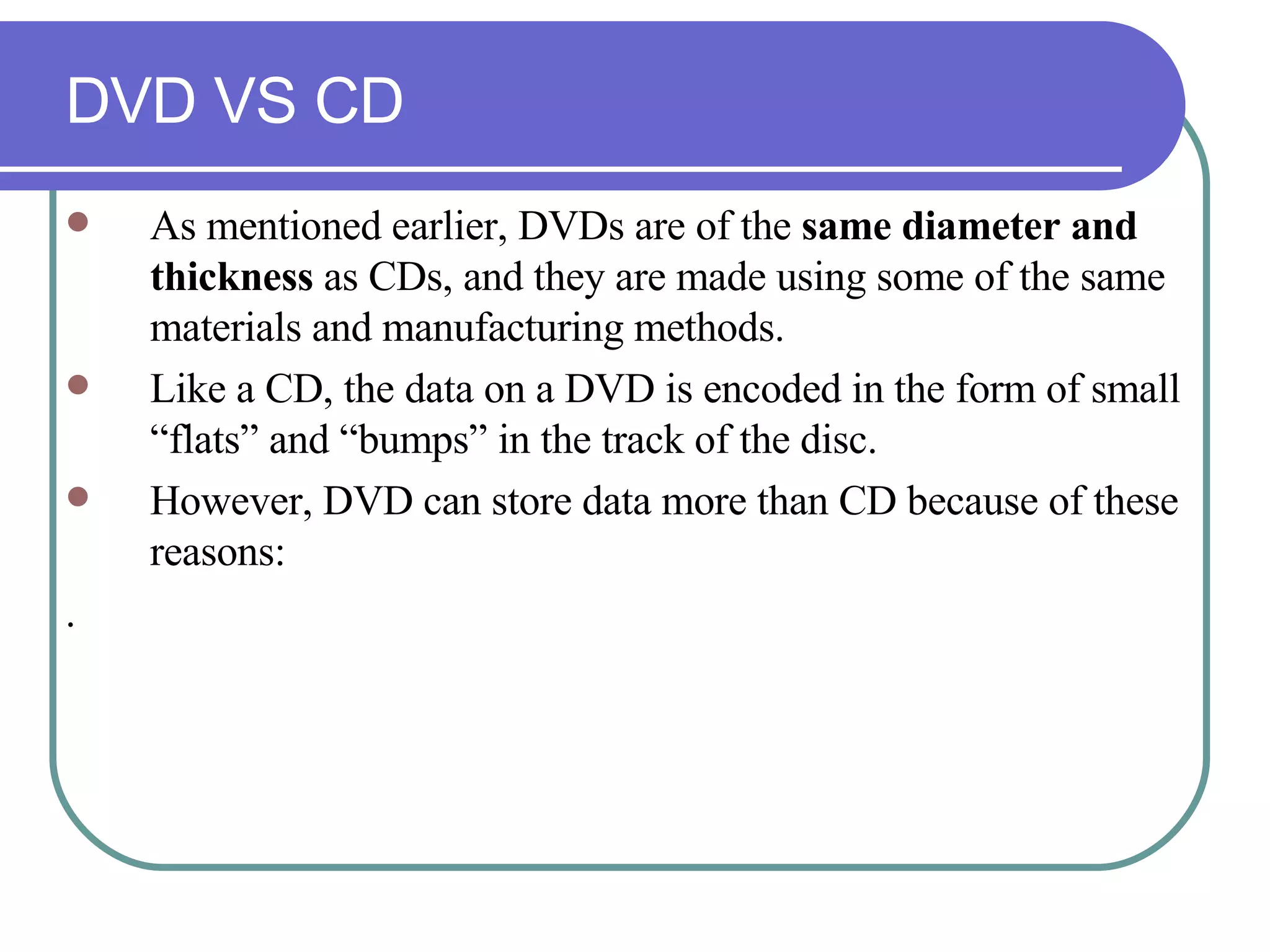 DVD VS CD As mentioned earlier, DVDs are of the  same diameter and thickness  as CDs, and they are made using some of the same materials and manufacturing methods.  Like a CD, the data on a DVD is encoded in the form of small “flats” and “bumps” in the track of the disc.  However, DVD can store data more than CD because of these reasons: . 