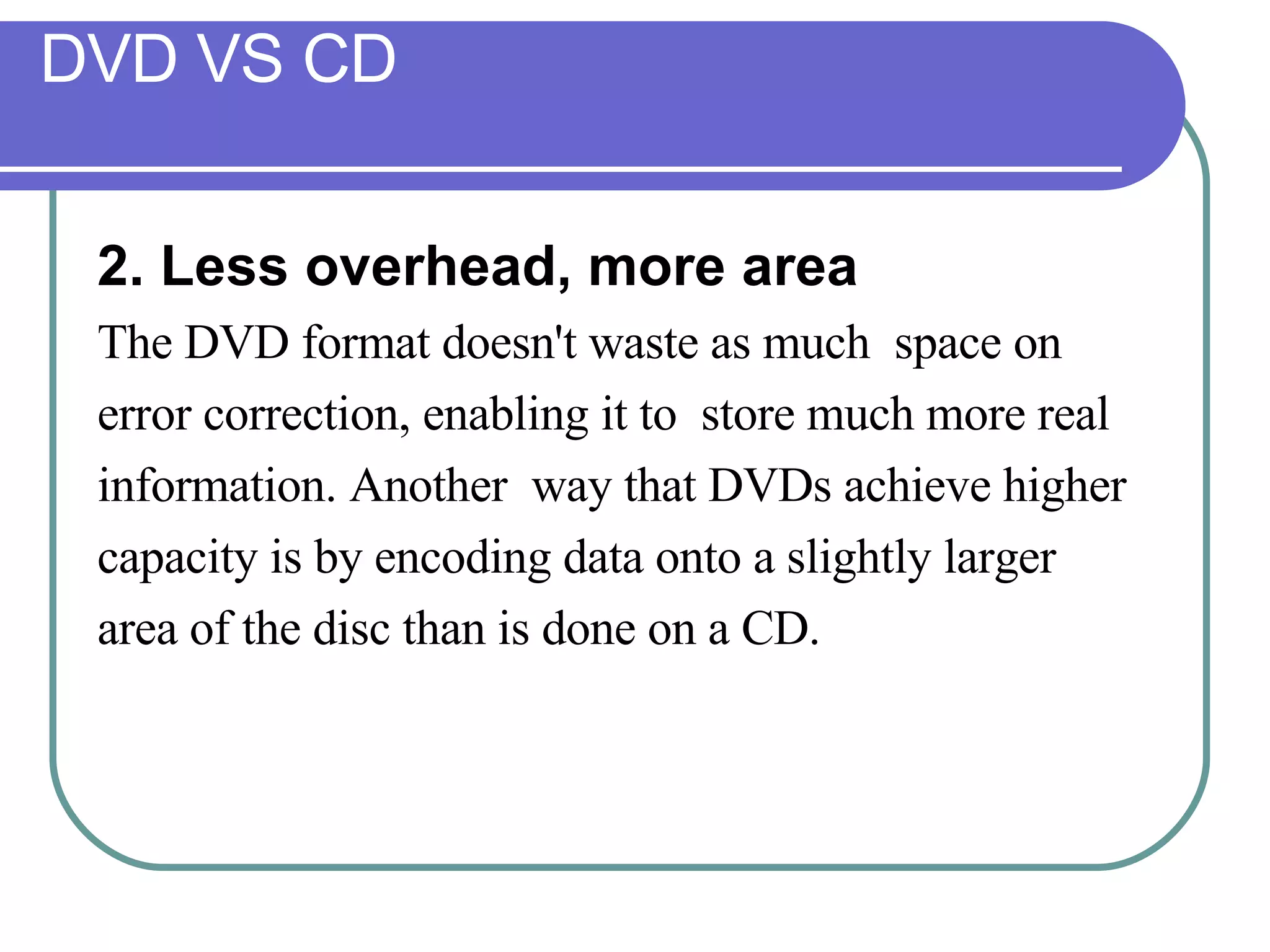 DVD VS CD 2. Less overhead, more area   The DVD format doesn't waste as much  space on  error correction, enabling it to  store much more real  information. Another  way that DVDs achieve higher  capacity is by encoding data onto a slightly larger  area of the disc than is done on a CD. 