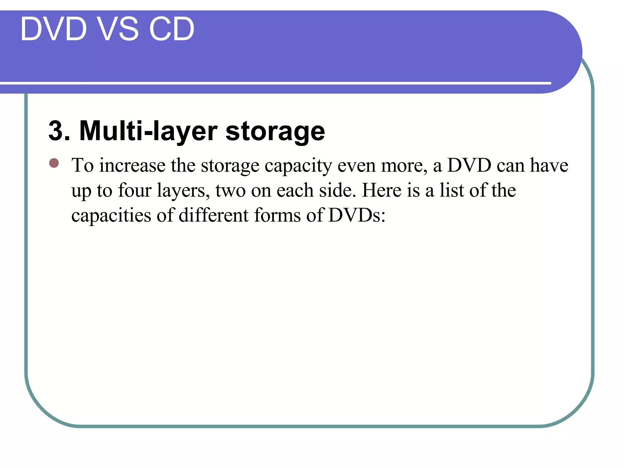 DVD VS CD 3. Multi-layer storage  To increase the storage capacity even more, a DVD can have up to four layers, two on each side. Here is a list of the capacities of different forms of DVDs: 