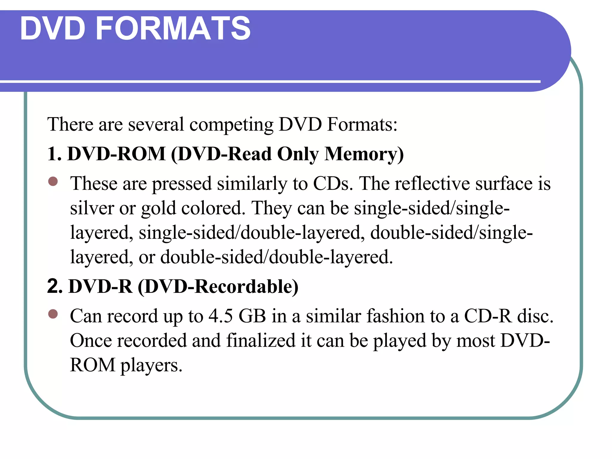 DVD FORMATS There are several competing DVD Formats: 1. DVD-ROM (DVD-Read Only Memory) These are pressed similarly to CDs. The reflective surface is silver or gold colored. They can be single-sided/single-layered, single-sided/double-layered, double-sided/single-layered, or double-sided/double-layered.  2 . DVD-R (DVD-Recordable) Can record up to 4.5 GB in a similar fashion to a CD-R disc. Once recorded and finalized it can be played by most DVD-ROM players. 