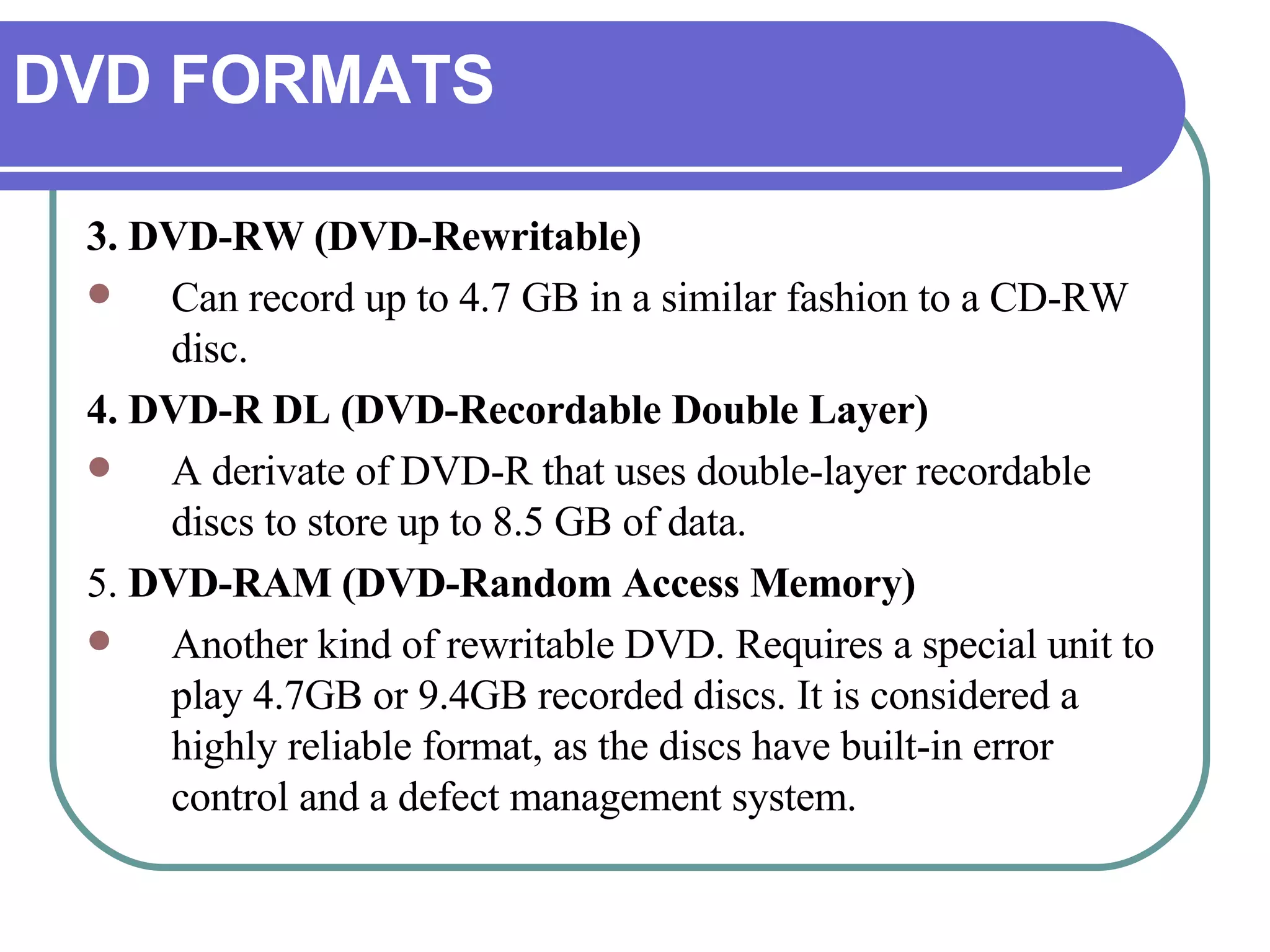 DVD FORMATS 3. DVD-RW (DVD-Rewritable) Can record up to 4.7 GB in a similar fashion to a CD-RW disc.  4. DVD-R DL (DVD-Recordable Double Layer) A derivate of DVD-R that uses double-layer recordable discs to store up to 8.5 GB of data.  5.  DVD-RAM (DVD-Random Access Memory) Another kind of rewritable DVD. Requires a special unit to play 4.7GB or 9.4GB recorded discs. It is considered a highly reliable format, as the discs have built-in error control and a defect management system. 
