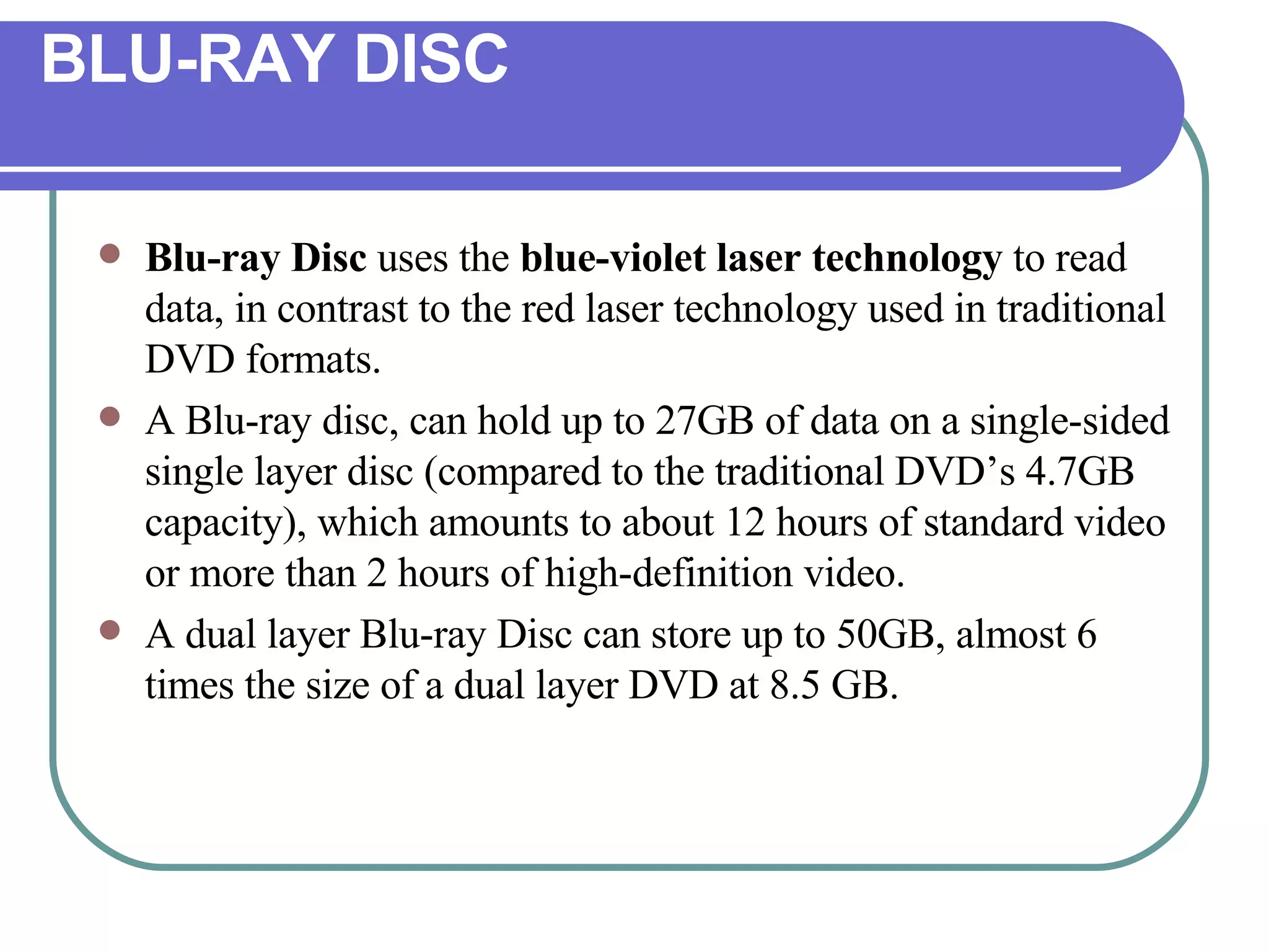 BLU-RAY DISC Blu-ray Disc  uses the  blue-violet laser technology  to read data, in contrast to the red laser technology used in traditional DVD formats.  A Blu-ray disc, can hold up to 27GB of data on a single-sided single layer disc (compared to the traditional DVD’s 4.7GB capacity), which amounts to about 12 hours of standard video or more than 2 hours of high-definition video.  A dual layer Blu-ray Disc can store up to 50GB, almost 6 times the size of a dual layer DVD at 8.5 GB.  