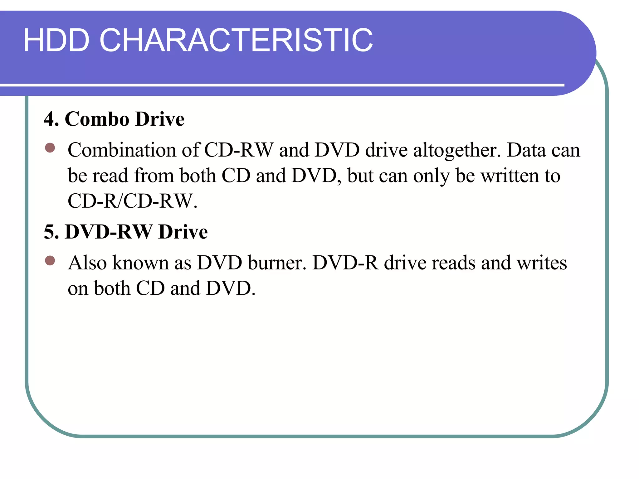 HDD CHARACTERISTIC 4. Combo Drive Combination of CD-RW and DVD drive altogether. Data can be read from both CD and DVD, but can only be written to CD-R/CD-RW. 5. DVD-RW Drive Also known as DVD burner. DVD-R drive reads and writes on both CD and DVD. 