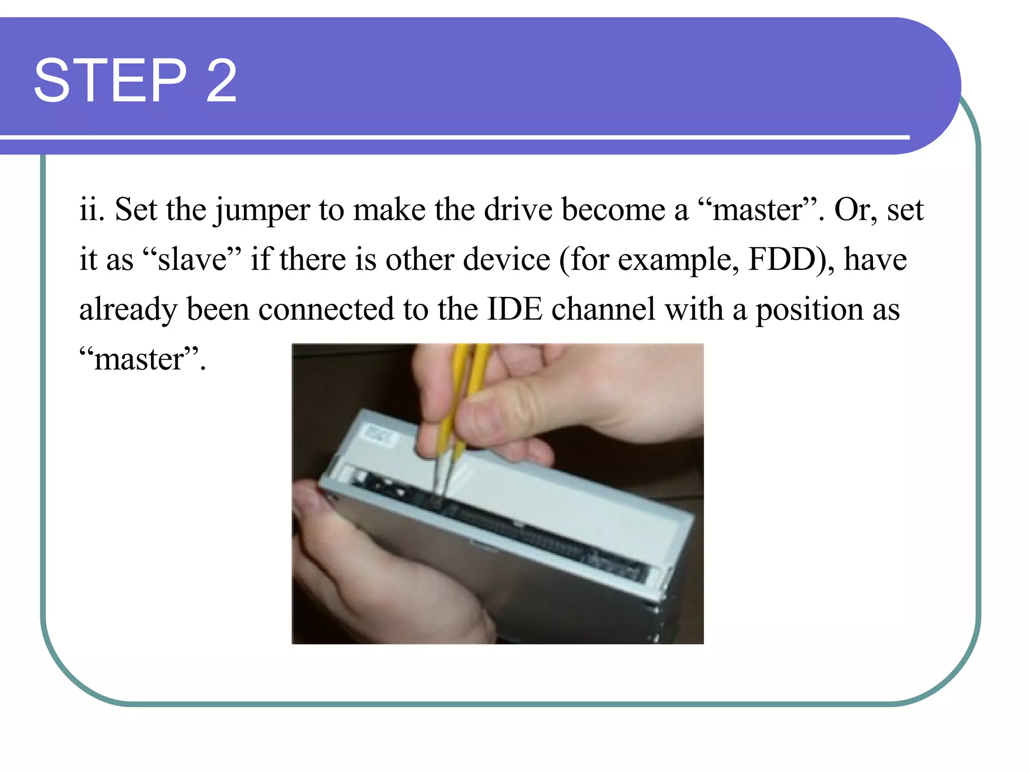 STEP 2 ii. Set the jumper to make the drive become a “master”. Or, set  it as “slave” if there is other device (for example, FDD), have  already been connected to the IDE channel with a position as  “ master”.  