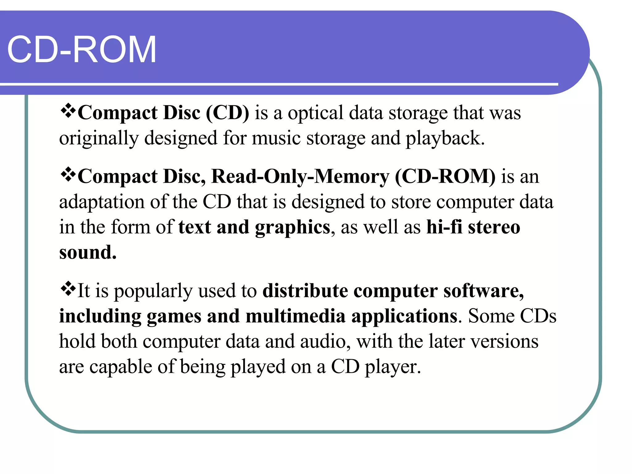 CD-ROM Compact Disc (CD)  is a optical data storage that was originally designed for music storage and playback. Compact Disc, Read-Only-Memory (CD-ROM)  is an adaptation of the CD that is designed to store computer data in the form of  text and graphics , as well as  hi-fi stereo sound. It is popularly used to  distribute computer software,   including games and multimedia applications . Some CDs hold both computer data and audio, with the later versions are capable of being played on a CD player. 