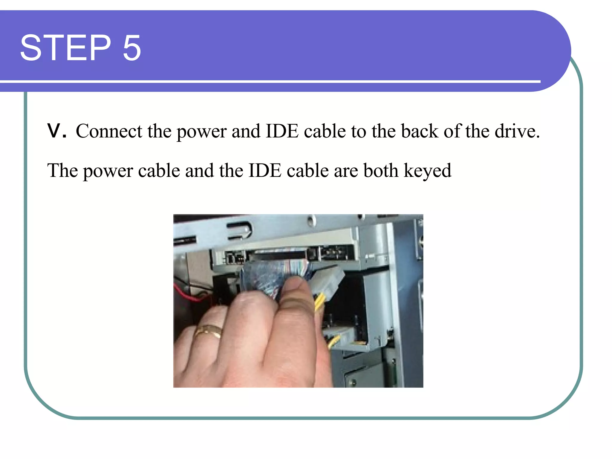 STEP 5 v.  Connect the power and IDE cable to the back of the drive.  The power cable and the IDE cable are both keyed   