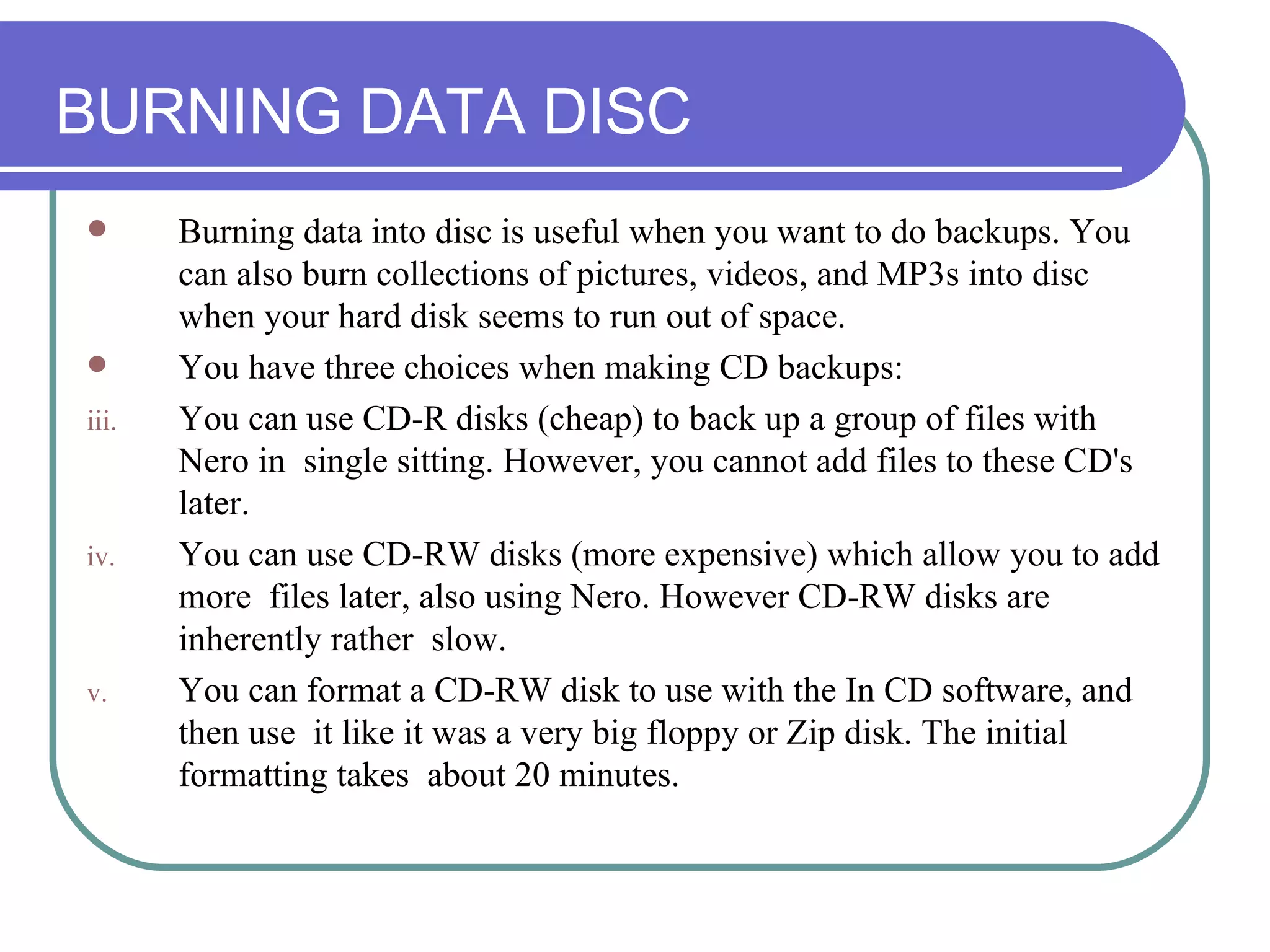 BURNING DATA DISC Burning data into disc is useful when you want to do backups. You can also burn collections of pictures, videos, and MP3s into disc when your hard disk seems to run out of space.  You have three choices when making CD backups: You can use CD-R disks (cheap) to back up a group of files with Nero in  single sitting. However, you cannot add files to these CD's later.  You can use CD-RW disks (more expensive) which allow you to add more  files later, also using Nero. However CD-RW disks are inherently rather  slow.  You can format a CD-RW disk to use with the In CD software, and then use  it like it was a very big floppy or Zip disk. The initial formatting takes  about 20 minutes.  