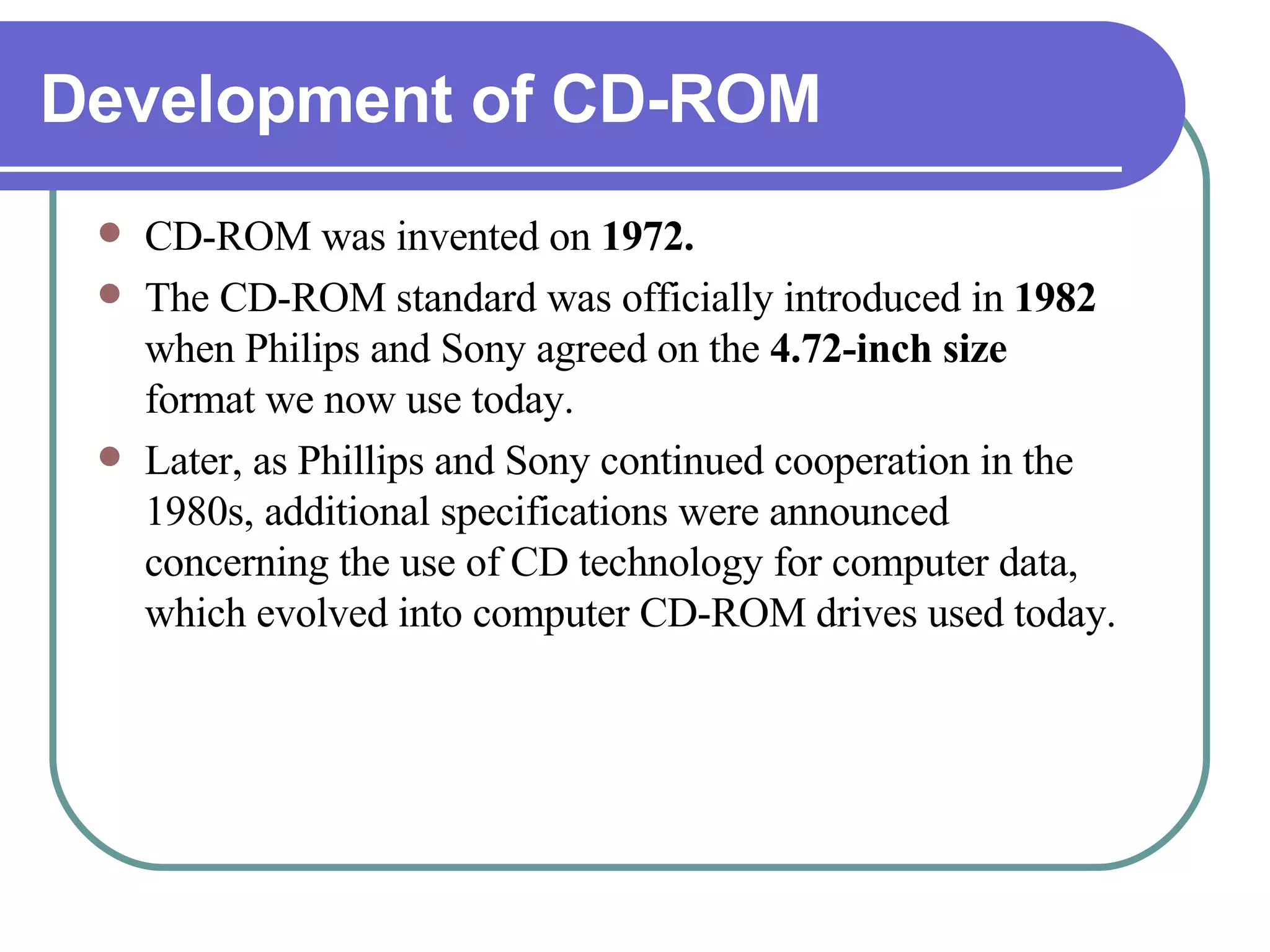 Development of CD-ROM CD-ROM was invented on  1972. The CD-ROM standard was officially introduced in  1982  when Philips and Sony agreed on the  4.72-inch size  format we now use today. Later, as Phillips and Sony continued cooperation in the 1980s, additional specifications were announced concerning the use of CD technology for computer data, which evolved into computer CD-ROM drives used today. 