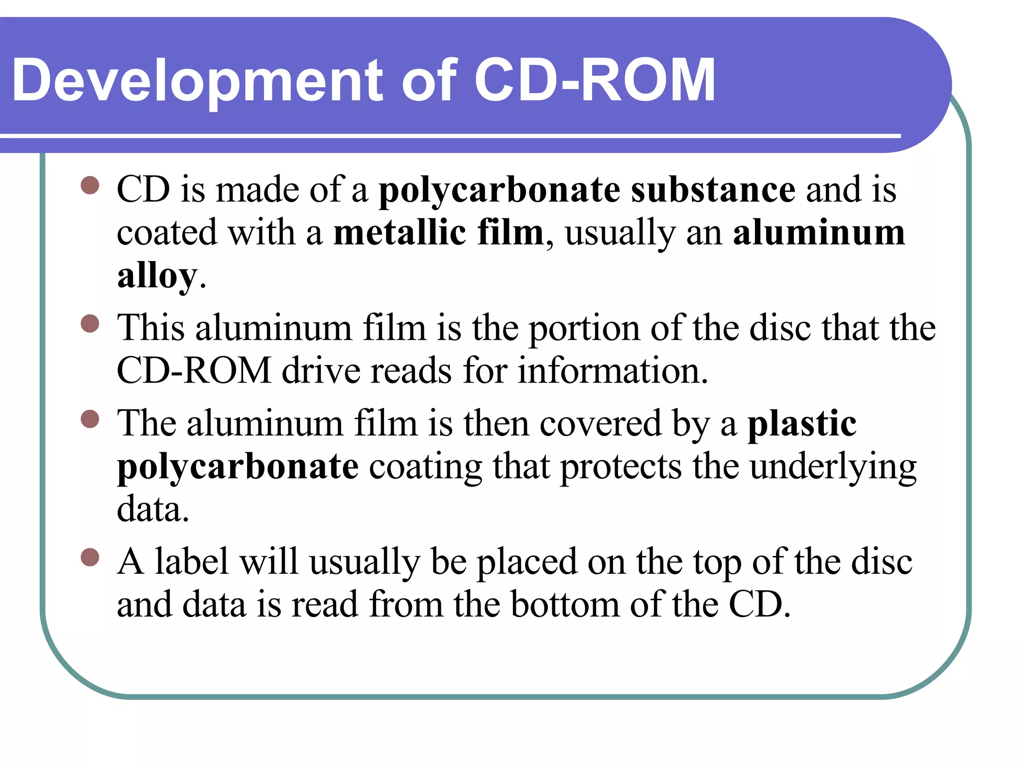 CD is made of a  polycarbonate substance  and is coated with a  metallic film , usually an  aluminum alloy .  This aluminum film is the portion of the disc that the CD-ROM drive reads for information.  The aluminum film is then covered by a  plastic polycarbonate  coating that protects the underlying data.  A label will usually be placed on the top of the disc and data is read from the bottom of the CD.  Development of CD-ROM 