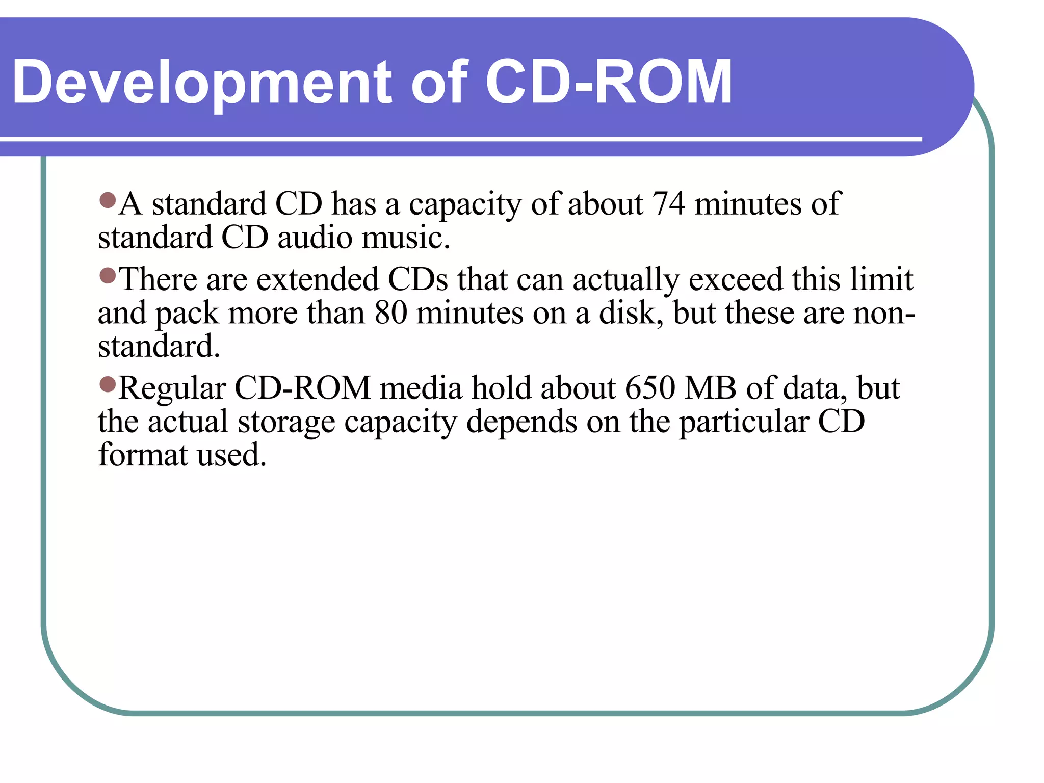 A standard CD has a capacity of about 74 minutes of standard CD audio music.  There are extended CDs that can actually exceed this limit and pack more than 80 minutes on a disk, but these are non-standard.  Regular CD-ROM media hold about 650 MB of data, but the actual storage capacity depends on the particular CD format used. Development of CD-ROM 