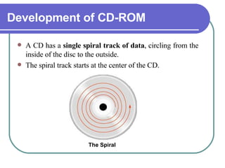 Development of CD-ROM A CD has a  single spiral track of data , circling from the inside of the disc to the outside.  The spiral track starts at the center of the CD.  The Spiral 