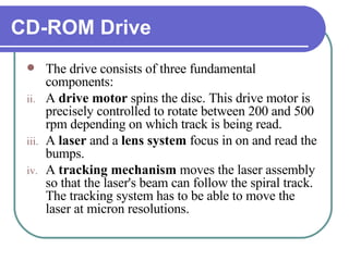 CD-ROM Drive The drive consists of three fundamental components:  A  drive motor  spins the disc. This drive motor is precisely controlled to rotate between 200 and 500 rpm depending on which track is being read.  A  laser  and a  lens   system  focus in on and read the bumps.  A  tracking mechanism  moves the laser assembly so that the laser's beam can follow the spiral track. The tracking system has to be able to move the laser at micron resolutions.  