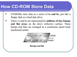 How CD-ROM Store Data CD-ROMs store data as a series of  1s and 0s , just like a floppy disk or a hard disk drive.  These 1s and 0s are represented by  millions of tiny bumps and flat areas  on the disc's reflective surface. These bumps and flats are arranged in a continuous spiral track mentioned earlier. Bumps and flat 