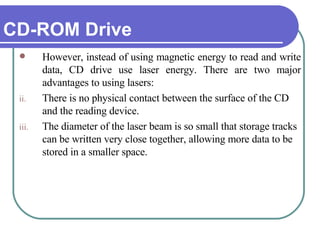 CD-ROM Drive However, instead of using magnetic energy to read and write data, CD drive use laser energy. There are two major advantages to using lasers: There is no physical contact between the surface of the CD and the reading device.  The diameter of the laser beam is so small that storage tracks can be written very close together, allowing more data to be stored in a smaller space.  