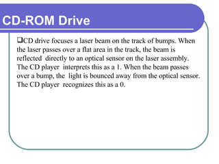 CD-ROM Drive CD drive focuses a laser beam on the track of bumps. When the laser passes over a flat area in the track, the beam is reflected  directly to an optical sensor on the laser assembly. The CD player  interprets this as a 1. When the beam passes over a bump, the  light is bounced away from the optical sensor. The CD player  recognizes this as a 0. 