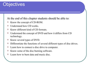 Objectives At the end of this chapter students should be able to: Know the concept of CD-ROM. Understand how CD works. Know different kind of CD formats. Understand the concept of DVD and how it differs from CD technology. Know several types of DVD. Differentiate the functions of several different types of disc drives. Learn how to connect a disc drive to computer. Know some of the disc burning software. Learn how to burn data and music disc. 