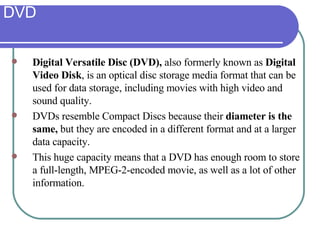 DVD Digital Versatile Disc (DVD),  also formerly known as  Digital Video Disk , is an optical disc storage media format that can be used for data storage, including movies with high video and sound quality.  DVDs resemble Compact Discs because their  diameter is the same,  but they are encoded in a different format and at a larger data capacity.  This huge capacity means that a DVD has enough room to store a full-length, MPEG-2-encoded movie, as well as a lot of other information.  