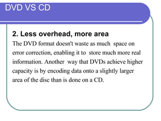 DVD VS CD 2. Less overhead, more area   The DVD format doesn't waste as much  space on  error correction, enabling it to  store much more real  information. Another  way that DVDs achieve higher  capacity is by encoding data onto a slightly larger  area of the disc than is done on a CD. 