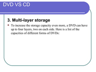 DVD VS CD 3. Multi-layer storage  To increase the storage capacity even more, a DVD can have up to four layers, two on each side. Here is a list of the capacities of different forms of DVDs: 