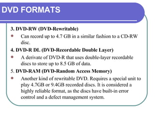 DVD FORMATS 3. DVD-RW (DVD-Rewritable) Can record up to 4.7 GB in a similar fashion to a CD-RW disc.  4. DVD-R DL (DVD-Recordable Double Layer) A derivate of DVD-R that uses double-layer recordable discs to store up to 8.5 GB of data.  5.  DVD-RAM (DVD-Random Access Memory) Another kind of rewritable DVD. Requires a special unit to play 4.7GB or 9.4GB recorded discs. It is considered a highly reliable format, as the discs have built-in error control and a defect management system. 