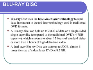 BLU-RAY DISC Blu-ray Disc  uses the  blue-violet laser technology  to read data, in contrast to the red laser technology used in traditional DVD formats.  A Blu-ray disc, can hold up to 27GB of data on a single-sided single layer disc (compared to the traditional DVD’s 4.7GB capacity), which amounts to about 12 hours of standard video or more than 2 hours of high-definition video.  A dual layer Blu-ray Disc can store up to 50GB, almost 6 times the size of a dual layer DVD at 8.5 GB.  