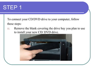 STEP 1 To connect your CD/DVD drive to your computer, follow  these steps: Remove the blank covering the drive bay you plan to use to install your new CD/ DVD drive. 