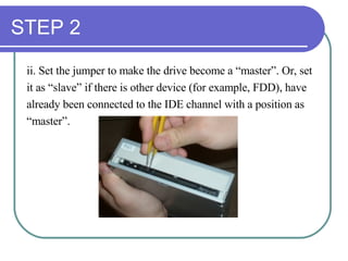 STEP 2 ii. Set the jumper to make the drive become a “master”. Or, set  it as “slave” if there is other device (for example, FDD), have  already been connected to the IDE channel with a position as  “ master”.  