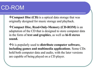 CD-ROM Compact Disc (CD)  is a optical data storage that was originally designed for music storage and playback. Compact Disc, Read-Only-Memory (CD-ROM)  is an adaptation of the CD that is designed to store computer data in the form of  text and graphics , as well as  hi-fi stereo sound. It is popularly used to  distribute computer software,   including games and multimedia applications . Some CDs hold both computer data and audio, with the later versions are capable of being played on a CD player. 