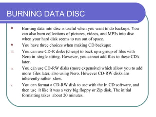 BURNING DATA DISC Burning data into disc is useful when you want to do backups. You can also burn collections of pictures, videos, and MP3s into disc when your hard disk seems to run out of space.  You have three choices when making CD backups: You can use CD-R disks (cheap) to back up a group of files with Nero in  single sitting. However, you cannot add files to these CD's later.  You can use CD-RW disks (more expensive) which allow you to add more  files later, also using Nero. However CD-RW disks are inherently rather  slow.  You can format a CD-RW disk to use with the In CD software, and then use  it like it was a very big floppy or Zip disk. The initial formatting takes  about 20 minutes.  
