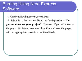 Burning Using Nero Express Software 11. On the following screen, select  Next . 12. Select  Exit , then answer  No  to the final question – “ Do  you want to save your project ”. However, if you wish to save  the project for future, you may click  Yes , and save the project  with an appropriate name in a preferred folder. 