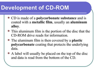 CD is made of a  polycarbonate substance  and is coated with a  metallic film , usually an  aluminum alloy .  This aluminum film is the portion of the disc that the CD-ROM drive reads for information.  The aluminum film is then covered by a  plastic polycarbonate  coating that protects the underlying data.  A label will usually be placed on the top of the disc and data is read from the bottom of the CD.  Development of CD-ROM 