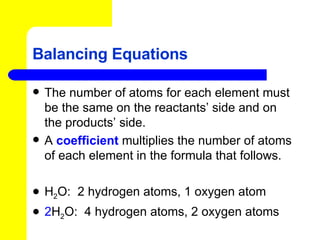 Balancing Equations The number of atoms for each element must be the same on the reactants’ side and on the products’ side. A  coefficient   multiplies the number of atoms of each element in the formula that follows.  H 2 O:  2 hydrogen atoms, 1 oxygen atom 2 H 2 O:  4 hydrogen atoms, 2 oxygen atoms 