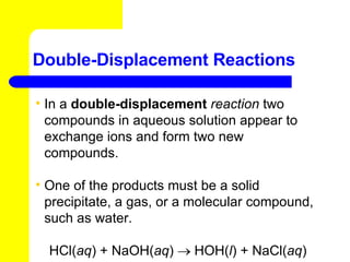 Double-Displacement Reactions In a  double-displacement  reaction   two compounds in aqueous solution appear to exchange ions and form two new compounds.  One of the products must be a solid precipitate, a gas, or a molecular compound, such as water.  HCl( aq ) + NaOH( aq )    HOH( l ) + NaCl( aq ) 