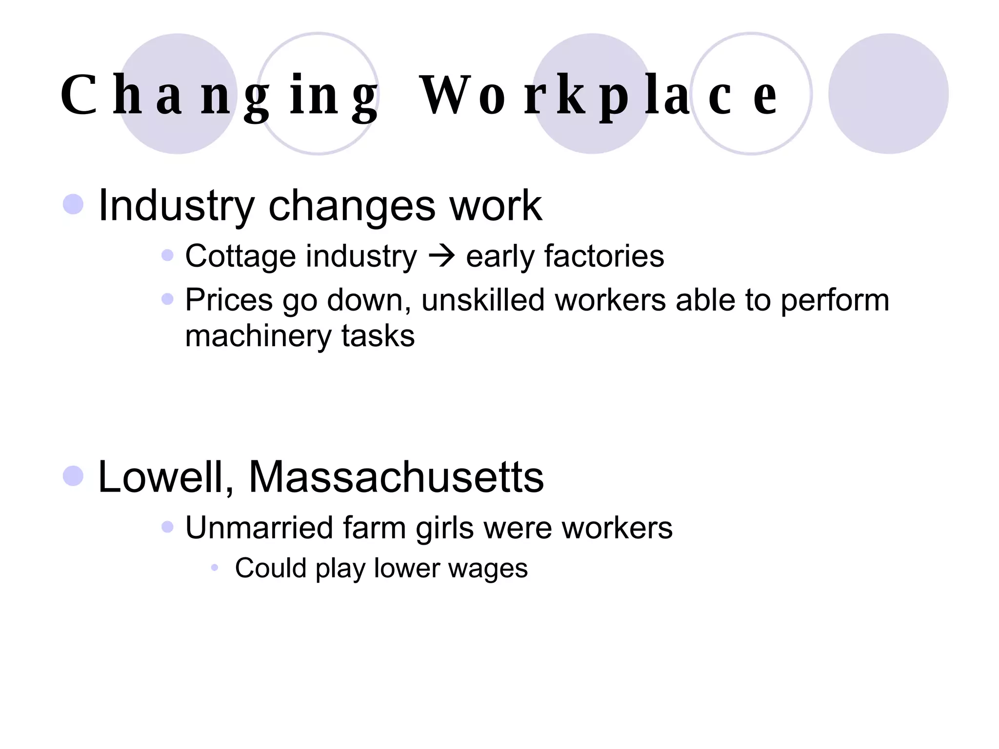 Changing Workplace Industry changes work Cottage industry    early factories Prices go down, unskilled workers able to perform machinery tasks Lowell, Massachusetts Unmarried farm girls were workers Could play lower wages 