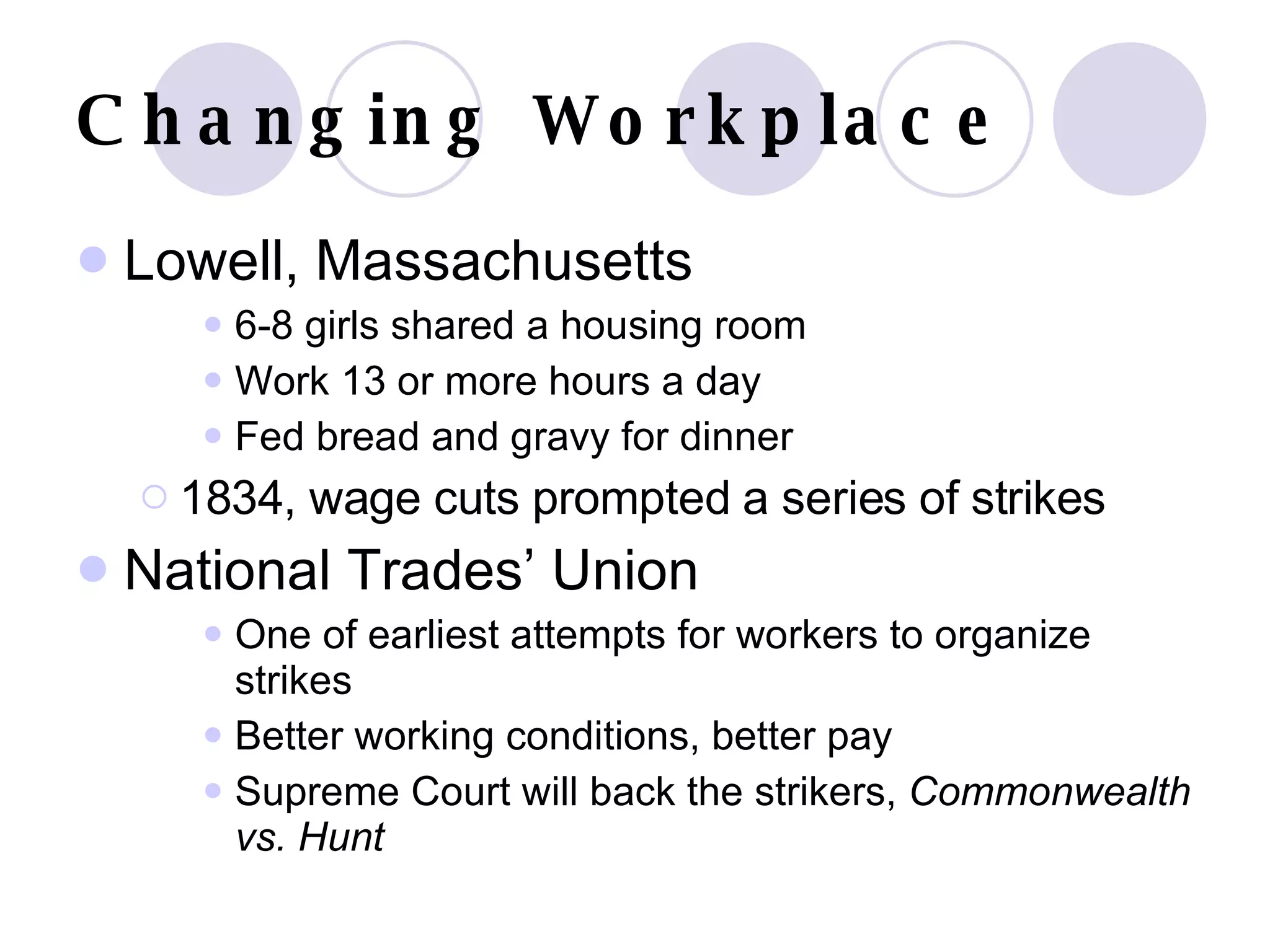Changing Workplace Lowell, Massachusetts 6-8 girls shared a housing room Work 13 or more hours a day Fed bread and gravy for dinner 1834, wage cuts prompted a series of strikes National Trades’ Union One of earliest attempts for workers to organize strikes Better working conditions, better pay Supreme Court will back the strikers,  Commonwealth vs. Hunt 