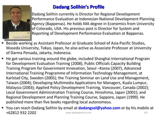 Beside working as Assistant Professor at Graduate School of Asia-Pacific Studies, Waseda University, Tokyo, Japan, he also active as Associate Professor at University of Darma Persada, Jakarta, Indonesia. He got various training around the globe, included  Shanghai International Program for Development Evaluation Training  (2008) ,  Public Officials Capacity Building Training Program for Government Innovation, Seoul –Korea (2007),  Advanced International Training Programme of Information Technology Management, at Karlstad City, Sweden (2005); the Training Seminar on Land Use and Management, Taiwan (2004);  Developing Multimedia Applications for Managers, Kuala Lumpur, Malaysia (2003); Applied Policy Development Training, Vancouver, Canada (2002); Local Government Administration Training Course, Hiroshima, Japan (2001); and Regional Development and Planning Training Course, Sapporo, Japan (1999). He published more than five books regarding local autonomous.  You can reach Dadang Solihin by email at  [email_address]   or by his mobile at +62812 932 2202 Dadang Solihin currently  is Director for  Regional D evelopment Performance Evaluation at  Indonesian National Development Planning Agency  (Bappenas). He  holds MA degree in Economics from University of Colorado, USA. His previous post is  Director for System and Reporting of Development Performance Evaluation at  Bappenas.  Dadang Solihin’s Profile www.dadangsolihin.com 