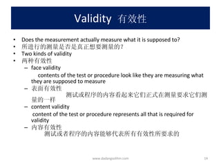 Validity   有效性 Does the measurement actually measure what it is supposed to? 所进行的测量是否是真正想要测量的？ Two kinds of validity 两种有效性 face validity contents of the test or procedure look like they are measuring what they are supposed to measure 表面有效性 测试或程序的内容看起来它们正式在测量要求它们测量的一样 content validity content of the test or procedure represents all that is required for validity 内容有效性 测试或者程序的内容能够代表所有有效性所要求的 www.dadangsolihin.com 
