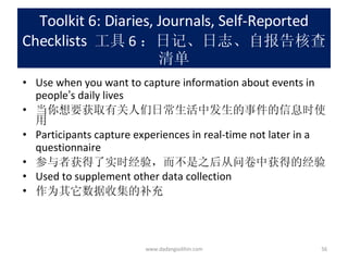 Toolkit 6: Diaries, Journals, Self-Reported Checklists   工具 6 ：日记、日志、自报告核查清单 Use when you want to capture information about events in people ’ s daily lives 当你想要获取有关人们日常生活中发生的事件的信息时使用 Participants capture experiences in real-time not later in a questionnaire 参与者获得了实时经验，而不是之后从问卷中获得的经验 Used to supplement other data collection 作为其它数据收集的补充 www.dadangsolihin.com 