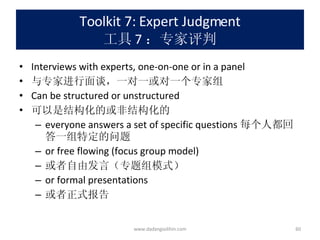 Toolkit 7: Expert Judgment 工具 7 ：专家评判 Interviews with experts, one-on-one or in a panel 与专家进行面谈，一对一或对一个专家组 Can be structured or unstructured 可以是结构化的或非结构化的 everyone answers a set of specific questions 每个人都回答一组特定的问题 or free flowing (focus group model) 或者自由发言（专题组模式） or formal presentations 或者正式报告 www.dadangsolihin.com 