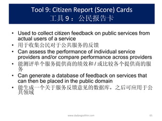 Tool 9: Citizen Report (Score) Cards 工具 9 ：公民报告卡 Used to collect citizen feedback on public services from actual users of a service 用于收集公民对于公共服务的反馈 Can assess the performance of individual service providers and/or compare performance across providers 能测评单个服务提供商的绩效和 / 或比较各个提供商的服务 Can generate a database of feedback on services that can then be placed in the public domain 能生成一个关于服务反馈意见的数据库，之后可应用于公共领域 www.dadangsolihin.com 