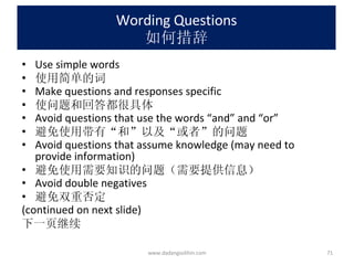Wording Questions 如何措辞 Use simple words 使用简单的词 Make questions and responses specific 使问题和回答都很具体 Avoid questions that use the words “and” and “or” 避免使用带有“和”以及“或者”的问题 Avoid questions that assume knowledge (may need to provide information) 避免使用需要知识的问题（需要提供信息） Avoid double negatives 避免双重否定 (continued on next slide)  下一页继续 www.dadangsolihin.com 