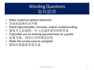 Wording Questions 如何措辞 Make response options balanced 答案的选择应该平衡 Avoid objectionable, intrusive, and/or condescending 避免令人反感的、介入式或者诱导性的答案 If possible use an existing questionnaire as a guide 如果可能，利用已有的调查问卷 Make the survey easy to complete 确保问卷能很容易完成 www.dadangsolihin.com 