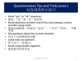 Questionnaires Tips and Tricks (cont.) 问卷调查的小技巧 Avoid “yes” or “no” responses 避免 “是”或“否”的回答 Avoid absolutes at either end of the scale (always, never), consider using scales 避免出现极端（如使用“总是”、“从不”等词），平衡考虑 Ask questions about the current situation 问关于目前现状的问题 Leave exits (no opinion) 留下出口（非观点） Avoid using double negatives 避免使用双重否定 www.dadangsolihin.com 