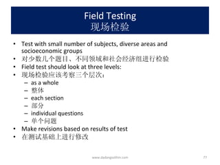 Field Testing 现场检验 Test with small number of subjects, diverse areas and socioeconomic groups 对少数几个题目、不同领域和社会经济组进行检验 Field test should look at three levels: 现场检验应该考察三个层次： as a whole 整体 each section 部分 individual questions 单个问题 Make revisions based on results of test 在测试基础上进行修改 www.dadangsolihin.com 