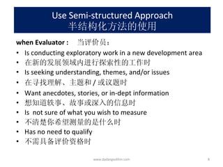 Use Semi-structured Approach 半结构化方法的使用 when Evaluator :  当评价员： Is conducting exploratory work in a new development area 在新的发展领域内进行探索性的工作时 Is seeking understanding, themes, and/or issues 在寻找理解、主题和 / 或议题时 Want anecdotes, stories, or in-dept information 想知道轶事、故事或深入的信息时 Is  not sure of what you wish to measure 不清楚你希望测量的是什么时 Has no need to qualify 不需具备评价资格时 www.dadangsolihin.com 