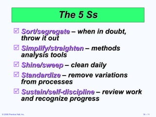 The 5 Ss Sort/segregate  – when in doubt, throw it out Simplify/straighten  – methods analysis tools Shine/sweep  – clean daily Standardize  – remove variations from processes Sustain/self-discipline  – review work and recognize progress 